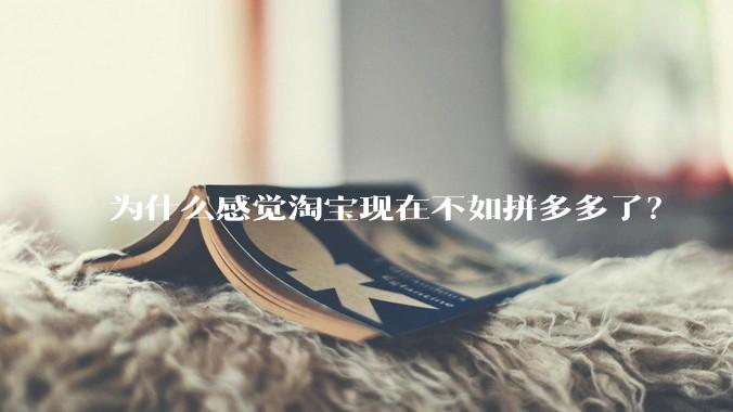 为什么感觉淘宝现在不如拼多多了？